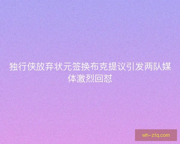 独行侠放弃状元签换布克提议引发两队媒体激烈回怼