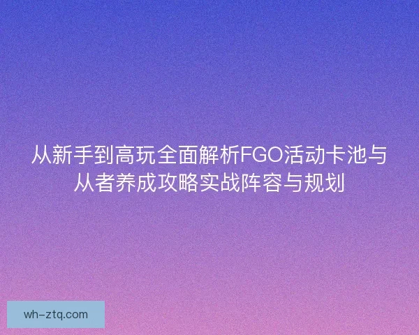 从新手到高玩全面解析FGO活动卡池与从者养成攻略实战阵容与规划