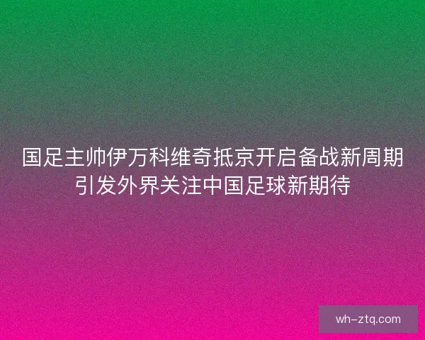 国足主帅伊万科维奇抵京开启备战新周期引发外界关注中国足球新期待