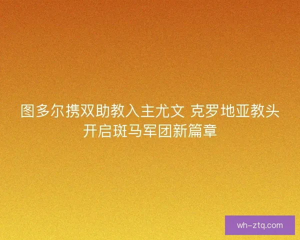 图多尔携双助教入主尤文 克罗地亚教头开启斑马军团新篇章