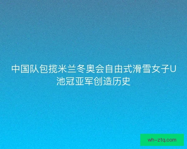中国队包揽米兰冬奥会自由式滑雪女子U池冠亚军创造历史