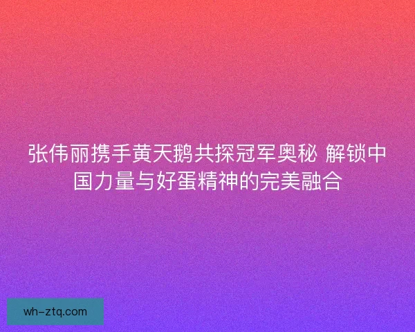 张伟丽携手黄天鹅共探冠军奥秘 解锁中国力量与好蛋精神的完美融合