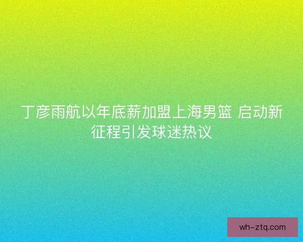丁彦雨航以年底薪加盟上海男篮 启动新征程引发球迷热议